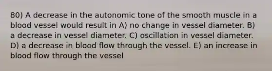 80) A decrease in the autonomic tone of the smooth muscle in a blood vessel would result in A) no change in vessel diameter. B) a decrease in vessel diameter. C) oscillation in vessel diameter. D) a decrease in blood flow through the vessel. E) an increase in blood flow through the vessel