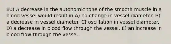 80) A decrease in the autonomic tone of the smooth muscle in a blood vessel would result in A) no change in vessel diameter. B) a decrease in vessel diameter. C) oscillation in vessel diameter. D) a decrease in blood flow through the vessel. E) an increase in blood flow through the vessel.