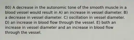 80) A decrease in the autonomic tone of the smooth muscle in a blood vessel would result in A) an increase in vessel diameter. B) a decrease in vessel diameter. C) oscillation in vessel diameter. D) an increase in blood flow through the vessel. E) both an increase in vessel diameter and an increase in blood flow through the vessel.