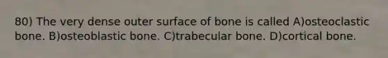 80) The very dense outer surface of bone is called A)osteoclastic bone. B)osteoblastic bone. C)trabecular bone. D)cortical bone.