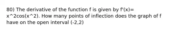 80) The derivative of the function f is given by f'(x)= x^2cos(x^2). How many points of inflection does the graph of f have on the open interval (-2,2)