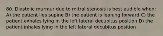 80. Diastolic murmur due to mitral stenosis is best audible when: A) the patient lies supine B) the patient is leaning forward C) the patient exhales lying in the left lateral decubitus position D) the patient inhales lying in the left lateral decubitus position