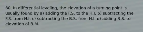 80. In differential leveling, the elevation of a turning point is usually found by a) adding the F.S. to the H.I. b) subtracting the F.S. from H.I. c) subtracting the B.S. from H.I. d) adding B.S. to elevation of B.M.