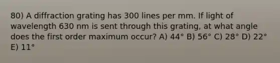 80) A diffraction grating has 300 lines per mm. If light of wavelength 630 nm is sent through this grating, at what angle does the first order maximum occur? A) 44° B) 56° C) 28° D) 22° E) 11°