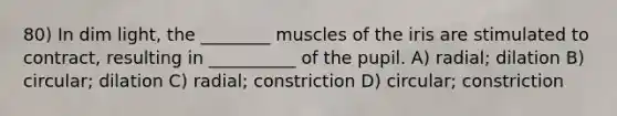 80) In dim light, the ________ muscles of the iris are stimulated to contract, resulting in __________ of the pupil. A) radial; dilation B) circular; dilation C) radial; constriction D) circular; constriction