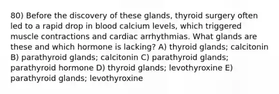 80) Before the discovery of these glands, thyroid surgery often led to a rapid drop in blood calcium levels, which triggered muscle contractions and cardiac arrhythmias. What glands are these and which hormone is lacking? A) thyroid glands; calcitonin B) parathyroid glands; calcitonin C) parathyroid glands; parathyroid hormone D) thyroid glands; levothyroxine E) parathyroid glands; levothyroxine