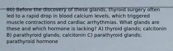 80) Before the discovery of these glands, thyroid surgery often led to a rapid drop in blood calcium levels, which triggered muscle contractions and cardiac arrhythmias. What glands are these and which hormone is lacking? A) thyroid glands; calcitonin B) parathyroid glands; calcitonin C) parathyroid glands; parathyroid hormone