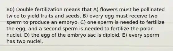 80) Double fertilization means that A) flowers must be pollinated twice to yield fruits and seeds. B) every egg must receive two sperm to produce an embryo. C) one sperm is needed to fertilize the egg, and a second sperm is needed to fertilize the polar nuclei. D) the egg of the embryo sac is diploid. E) every sperm has two nuclei.