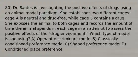 80) Dr. Santos is investigating the positive effects of drugs using an animal model paradigm. She establishes two different cages: cage A is neutral and drug-free, while cage B contains a drug. She exposes the animal to both cages and records the amount of time the animal spends in each cage in an attempt to assess the positive effects of the "drug environment." Which type of model is she using? A) Operant discriminant model B) Classically conditioned preference model C) Shaped preference model D) Conditioned place preference