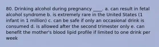 80. Drinking alcohol during pregnancy ____. a. can result in fetal alcohol syndrome b. is extremely rare in the United States (1 infant in 1 million) c. can be safe if only an occasional drink is consumed d. is allowed after the second trimester only e. can benefit the mother's blood lipid profile if limited to one drink per week