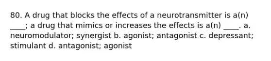 80. A drug that blocks the effects of a neurotransmitter is a(n) ____; a drug that mimics or increases the effects is a(n) ____. a. neuromodulator; synergist b. agonist; antagonist c. depressant; stimulant d. antagonist; agonist