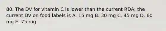 80. The DV for vitamin C is lower than the current RDA; the current DV on food labels is A. 15 mg B. 30 mg C. 45 mg D. 60 mg E. 75 mg