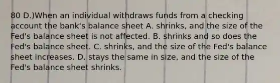 80 D.)When an individual withdraws funds from a checking account the bank's balance sheet A. shrinks, and the size of the Fed's balance sheet is not affected. B. shrinks and so does the Fed's balance sheet. C. shrinks, and the size of the Fed's balance sheet increases. D. stays the same in size, and the size of the Fed's balance sheet shrinks.