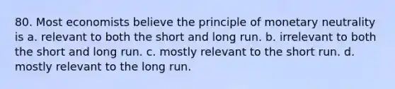 80. Most economists believe the principle of monetary neutrality is a. relevant to both the short and long run. b. irrelevant to both the short and long run. c. mostly relevant to the short run. d. mostly relevant to the long run.