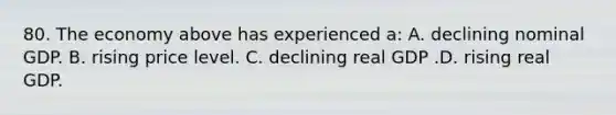 80. The economy above has experienced a: A. declining nominal GDP. B. rising price level. C. declining real GDP .D. rising real GDP.