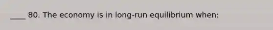 ____ 80. The economy is in long-run equilibrium when: