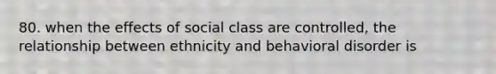 80. when the effects of social class are controlled, the relationship between ethnicity and behavioral disorder is