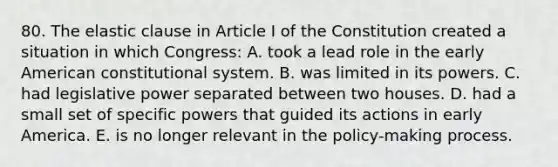 80. The elastic clause in Article I of the Constitution created a situation in which Congress: A. took a lead role in the early American constitutional system. B. was limited in its powers. C. had legislative power separated between two houses. D. had a small set of specific powers that guided its actions in early America. E. is no longer relevant in the policy-making process.