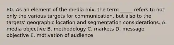 80. As an element of the media mix, the term _____ refers to not only the various targets for communication, but also to the targets' geographic location and segmentation considerations. A. media objective B. methodology C. markets D. message objective E. motivation of audience