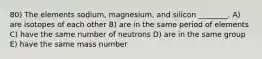 80) The elements sodium, magnesium, and silicon ________. A) are isotopes of each other B) are in the same period of elements C) have the same number of neutrons D) are in the same group E) have the same mass number