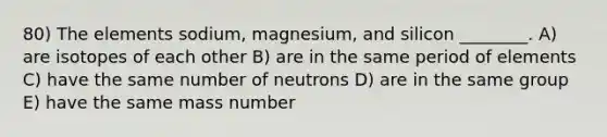 80) The elements sodium, magnesium, and silicon ________. A) are isotopes of each other B) are in the same period of elements C) have the same number of neutrons D) are in the same group E) have the same mass number