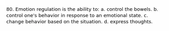 80. Emotion regulation is the ability to: a. control the bowels. b. control one's behavior in response to an emotional state. c. change behavior based on the situation. d. express thoughts.