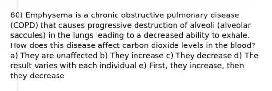 80) Emphysema is a chronic obstructive pulmonary disease (COPD) that causes progressive destruction of alveoli (alveolar saccules) in the lungs leading to a decreased ability to exhale. How does this disease affect carbon dioxide levels in the blood? a) They are unaffected b) They increase c) They decrease d) The result varies with each individual e) First, they increase, then they decrease