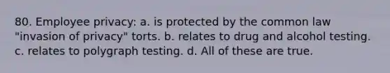 80. Employee privacy: a. is protected by the common law "invasion of privacy" torts. b. relates to drug and alcohol testing. c. relates to polygraph testing. d. All of these are true.