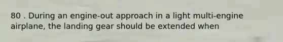 80 . During an engine-out approach in a light multi-engine airplane, the landing gear should be extended when