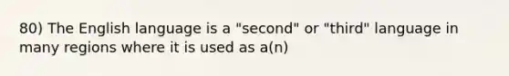 80) The English language is a "second" or "third" language in many regions where it is used as a(n)