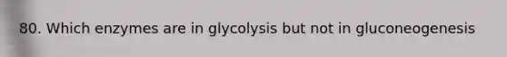 80. Which enzymes are in glycolysis but not in gluconeogenesis