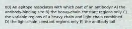 80) An epitope associates with which part of an antibody? A) the antibody-binding site B) the heavy-chain constant regions only C) the variable regions of a heavy chain and light chain combined D) the light-chain constant regions only E) the antibody tail