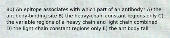 80) An epitope associates with which part of an antibody? A) the antibody-binding site B) the heavy-chain constant regions only C) the variable regions of a heavy chain and light chain combined D) the light-chain constant regions only E) the antibody tail