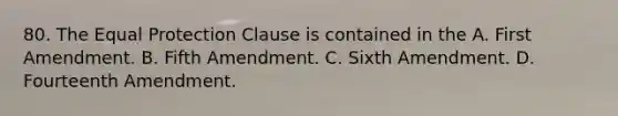 80. The Equal Protection Clause is contained in the A. First Amendment. B. Fifth Amendment. C. Sixth Amendment. D. Fourteenth Amendment.