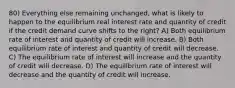 80) Everything else remaining unchanged, what is likely to happen to the equilibrium real interest rate and quantity of credit if the credit demand curve shifts to the right? A) Both equilibrium rate of interest and quantity of credit will increase. B) Both equilibrium rate of interest and quantity of credit will decrease. C) The equilibrium rate of interest will increase and the quantity of credit will decrease. D) The equilibrium rate of interest will decrease and the quantity of credit will increase.