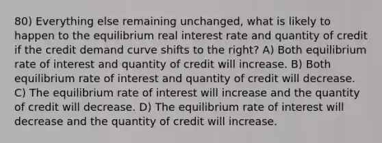 80) Everything else remaining unchanged, what is likely to happen to the equilibrium real interest rate and quantity of credit if the credit demand curve shifts to the right? A) Both equilibrium rate of interest and quantity of credit will increase. B) Both equilibrium rate of interest and quantity of credit will decrease. C) The equilibrium rate of interest will increase and the quantity of credit will decrease. D) The equilibrium rate of interest will decrease and the quantity of credit will increase.