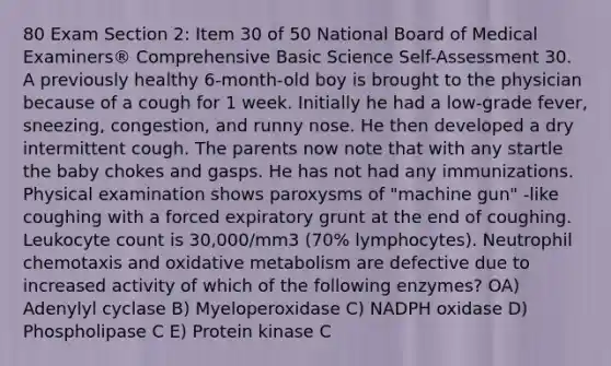 80 Exam Section 2: Item 30 of 50 National Board of Medical Examiners® Comprehensive Basic Science Self-Assessment 30. A previously healthy 6-month-old boy is brought to the physician because of a cough for 1 week. Initially he had a low-grade fever, sneezing, congestion, and runny nose. He then developed a dry intermittent cough. The parents now note that with any startle the baby chokes and gasps. He has not had any immunizations. Physical examination shows paroxysms of "machine gun" -like coughing with a forced expiratory grunt at the end of coughing. Leukocyte count is 30,000/mm3 (70% lymphocytes). Neutrophil chemotaxis and oxidative metabolism are defective due to increased activity of which of the following enzymes? OA) Adenylyl cyclase B) Myeloperoxidase C) NADPH oxidase D) Phospholipase C E) Protein kinase C