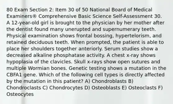 80 Exam Section 2: Item 30 of 50 National Board of Medical Examiners® Comprehensive Basic Science Self-Assessment 30. A 12-year-old girl is brought to the physician by her mother after the dentist found many unerupted and supernumerary teeth. Physical examination shows frontal bossing, hypertelorism, and retained deciduous teeth. When prompted, the patient is able to place her shoulders together anteriorly. Serum studies show a decreased alkaline phosphatase activity. A chest x-ray shows hypoplasia of the clavicles. Skull x-rays show open sutures and multiple Wormian bones. Genetic testing shows a mutation in the CBFA1 gene. Which of the following cell types is directly affected by the mutation in this patient? A) Chondroblasts B) Chondroclasts C) Chondrocytes D) Osteoblasts E) Osteoclasts F) Osteocytes