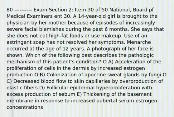 80 ---------- Exam Section 2: Item 30 of 50 National, Board pf Medical Examiners ent 30. A 14-year-old girl is brought to the physician by her mother because of episodes of increasingly severe facial blemishes during the past 6 months. She says that she does not eat high-fat foods or use makeup. Use of an astringent soap has not resolved her symptoms. Menarche occurred at the age of 12 years. A photograph of her face is shown. Which of the following best describes the pathologic mechanism of this patient's condition? O A) Acceleration of the proliferation of cells in the dermis by increased estrogen production O B) Colonization of apocrine sweat glands by fungi O C) Decreased blood flow to skin capillaries by overproduction of elastic fibers D) Follicular epidermal hyperproliferation with excess production of sebum E) Thickening of the basement membrane in response to increased pubertal serum estrogen concentrations