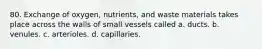 80. Exchange of oxygen, nutrients, and waste materials takes place across the walls of small vessels called a. ducts. b. venules. c. arterioles. d. capillaries.