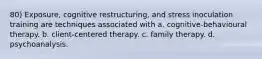 80) Exposure, cognitive restructuring, and stress inoculation training are techniques associated with a. cognitive-behavioural therapy. b. client-centered therapy. c. family therapy. d. psychoanalysis.