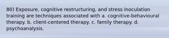 80) Exposure, cognitive restructuring, and stress inoculation training are techniques associated with a. cognitive-behavioural therapy. b. client-centered therapy. c. family therapy. d. psychoanalysis.