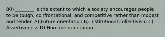 80) ________ is the extent to which a society encourages people to be tough, confrontational, and competitive rather than modest and tender. A) Future orientation B) Institutional collectivism C) Assertiveness D) Humane orientation