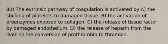 80) The extrinsic pathway of coagulation is activated by A) the sticking of platelets to damaged tissue. B) the activation of proenzymes exposed to collagen. C) the release of tissue factor by damaged endothelium. D) the release of heparin from the liver. E) the conversion of prothrombin to thrombin.