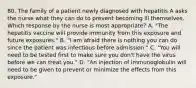 80. The family of a patient newly diagnosed with hepatitis A asks the nurse what they can do to prevent becoming ill themselves. Which response by the nurse is most appropriate? A. "The hepatitis vaccine will provide immunity from this exposure and future exposures." B. "I am afraid there is nothing you can do since the patient was infectious before admission." C. "You will need to be tested first to make sure you don't have the virus before we can treat you." D. "An injection of immunoglobulin will need to be given to prevent or minimize the effects from this exposure."