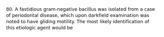 80. A fastidious gram-negative bacillus was isolated from a case of periodontal disease, which upon darkfield examination was noted to have gliding motility. The most likely identification of this etiologic agent would be