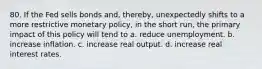 80. If the Fed sells bonds and, thereby, unexpectedly shifts to a more restrictive monetary policy, in the short run, the primary impact of this policy will tend to a. reduce unemployment. b. increase inflation. c. increase real output. d. increase real interest rates.