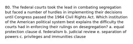 80. The federal courts took the lead in combating segregation but faced a number of hurdles in implementing their decisions until Congress passed the 1964 Civil Rights Act. Which institution of the American political system best explains the difficulty the courts had in enforcing their rulings on desegregation? a. equal protection clause d. federalism b. judicial review e. separation of powers c. privileges and immunities clause