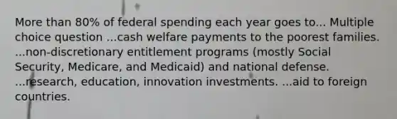 More than 80% of federal spending each year goes to... Multiple choice question ...cash welfare payments to the poorest families. ...non-discretionary entitlement programs (mostly Social Security, Medicare, and Medicaid) and national defense. ...research, education, innovation investments. ...aid to foreign countries.