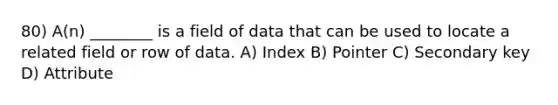 80) A(n) ________ is a field of data that can be used to locate a related field or row of data. A) Index B) Pointer C) Secondary key D) Attribute